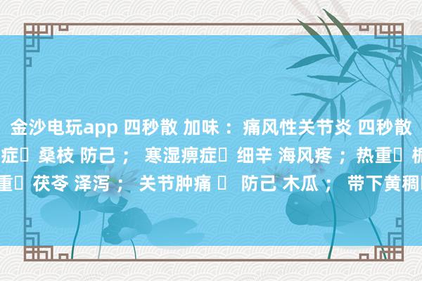 金沙電玩app 四秒散 加味 :痛風性關節(jié)炎 四秒散?土茯苓 萆解; 濕熱痹癥?桑枝 防己 ; 寒濕痹癥?細辛 海風疼 ;熱重?梔子 黃芩 ; 濕重?茯苓 澤瀉 ; 關節(jié)腫痛 ? 防己 木瓜 ; 帶下黃稠?車前子 土茯苓 ; 瘀血重?桃仁 紅花 。