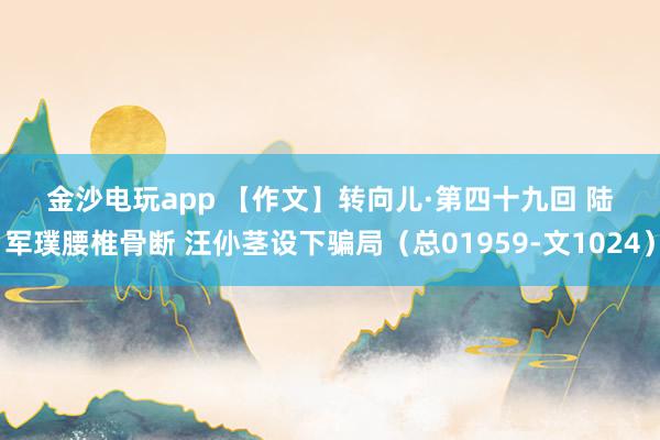金沙電玩app 【作文】轉向兒·第四十九回 陸軍璞腰椎骨斷 汪仦莖設下騙局(總01959-文1024)