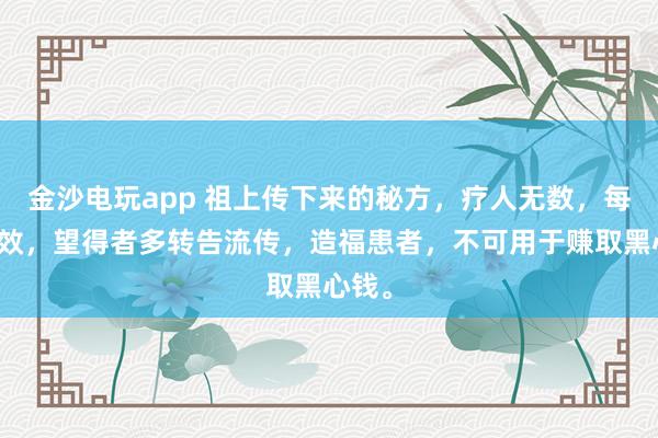 金沙電玩app 祖上傳下來的秘方，療人無數，每每神效，望得者多轉告流傳，造?；颊撸豢捎糜谫嵢『谛腻X。