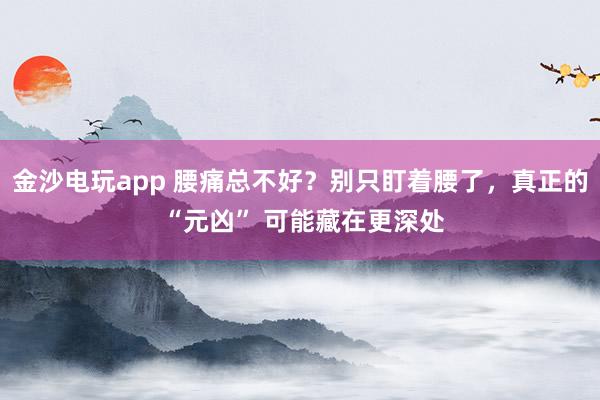 金沙電玩app 腰痛總不好?別只盯著腰了,真正的 “元兇” 可能藏在更深處