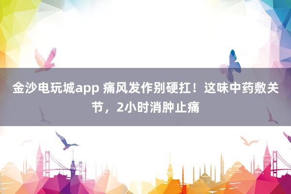 金沙電玩城app 痛風(fēng)發(fā)作別硬扛!這味中藥敷關(guān)節(jié),2小時消腫止痛