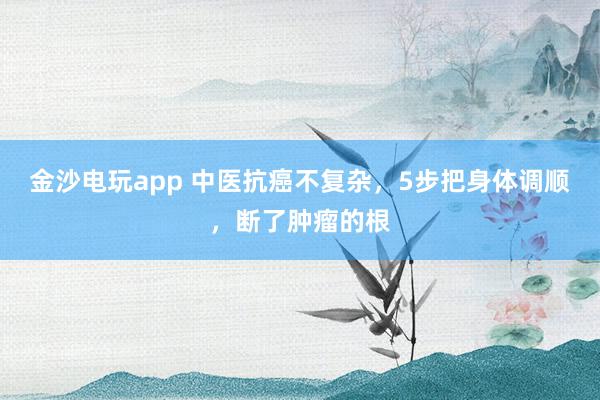 金沙電玩app 中醫抗癌不復雜，5步把身體調順，斷了腫瘤的根