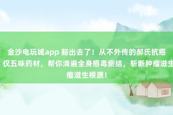 金沙電玩城app 豁出去了！從不外傳的郝氏抗癌秘方！僅五味藥材，幫你清遍全身癌毒瘀結，斬斷腫瘤滋生根源！