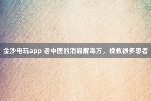 金沙電玩app 老中醫的消癌解毒方，挽救很多患者