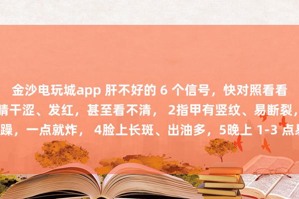 金沙電玩城app 肝不好的 6 個(gè)信號(hào),快對(duì)照看看!中醫(yī)教你簡(jiǎn)單自查:1眼睛干澀、發(fā)紅,甚至看不清, 2指甲有豎紋、易斷裂,3脾氣暴躁,一點(diǎn)就炸, 4臉上長(zhǎng)斑、出油多,5晚上 1-3 點(diǎn)易醒,睡不著, 6手腳麻木、抽筋