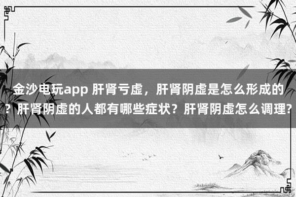 金沙電玩app 肝腎虧虛,肝腎陰虛是怎么形成的?肝腎陰虛的人都有哪些癥狀?肝腎陰虛怎么調(diào)理?
