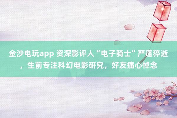 金沙電玩app 資深影評(píng)人“電子騎士”嚴(yán)蓬猝逝,生前專注科幻電影研究,好友痛心悼念