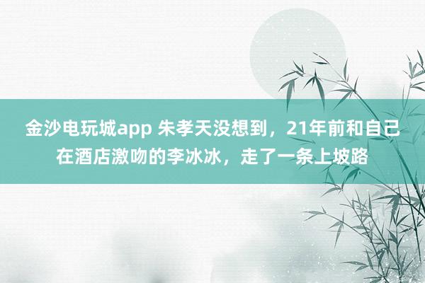 金沙電玩城app 朱孝天沒想到,21年前和自己在酒店激吻的李冰冰,走了一條上坡路