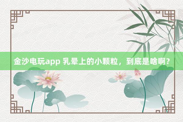 金沙電玩app 乳暈上的小顆粒，到底是啥??？