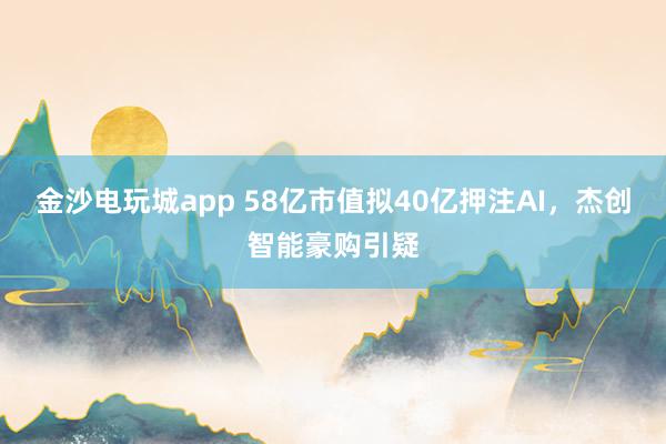 金沙電玩城app 58億市值擬40億押注AI，杰創(chuàng)智能豪購引疑