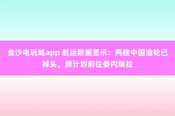 金沙電玩城app 航運數據顯示：兩艘中國油輪已掉頭，原計劃前往委內瑞拉