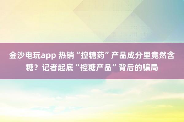 金沙電玩app 熱銷“控糖藥”產品成分里竟然含糖?記者起底“控糖產品”背后的騙局