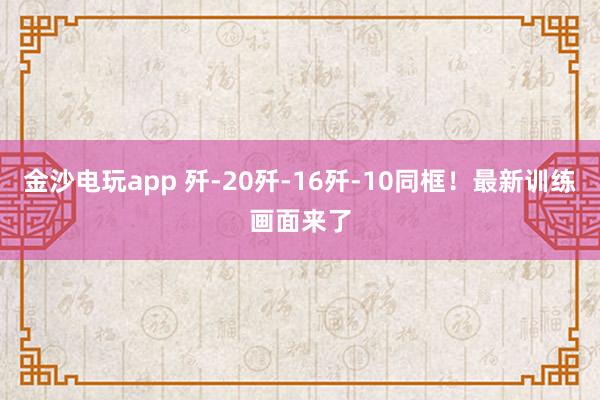 金沙電玩app 殲-20殲-16殲-10同框!最新訓(xùn)練畫面來(lái)了