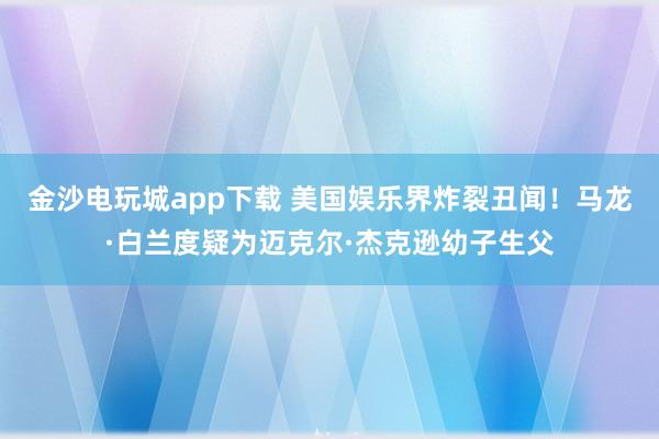 金沙電玩城app下載 美國娛樂界炸裂丑聞！馬龍·白蘭度疑為邁克爾·杰克遜幼子生父