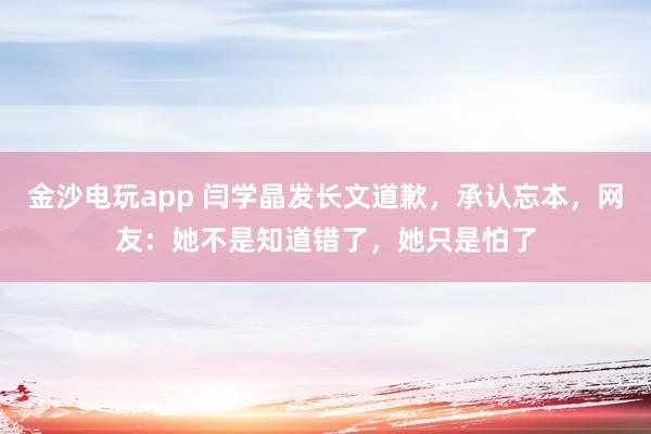 金沙電玩app 閆學(xué)晶發(fā)長(zhǎng)文道歉,承認(rèn)忘本,網(wǎng)友:她不是知道錯(cuò)了,她只是怕了