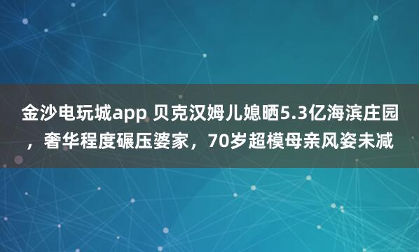 金沙電玩城app 貝克漢姆兒媳曬5.3億海濱莊園,奢華程度碾壓婆家,70歲超模母親風姿未減