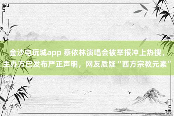 金沙電玩城app 蔡依林演唱會被舉報沖上熱搜,主辦方已發布嚴正聲明,網友質疑“西方宗教元素”