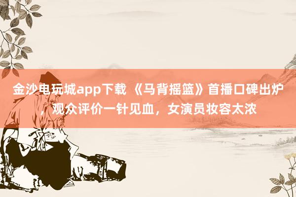 金沙電玩城app下載 《馬背搖籃》首播口碑出爐，觀眾評價一針見血，女演員妝容太濃