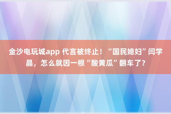 金沙電玩城app 代言被終止!“國民媳婦”閆學晶,怎么就因一根“酸黃瓜”翻車了?