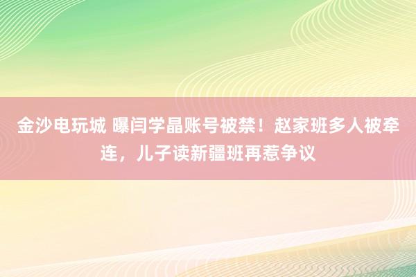 金沙電玩城 曝閆學晶賬號被禁!趙家班多人被牽連,兒子讀新疆班再惹爭議