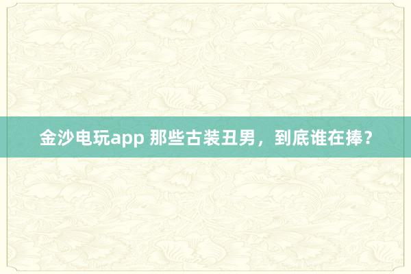 金沙電玩app 那些古裝丑男，到底誰在捧？