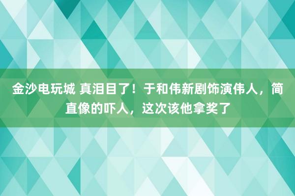 金沙電玩城 真淚目了！于和偉新劇飾演偉人，簡直像的嚇人，這次該他拿獎了