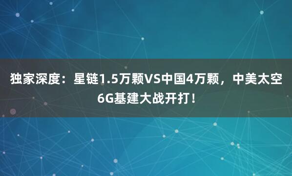 獨家深度：星鏈1.5萬顆VS中國4萬顆，中美太空6G基建大戰(zhàn)開打！