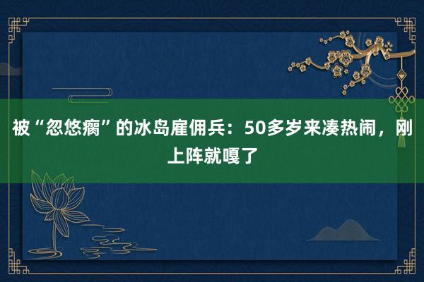 被“忽悠瘸”的冰島雇傭兵:50多歲來(lái)湊熱鬧,剛上陣就嘎了