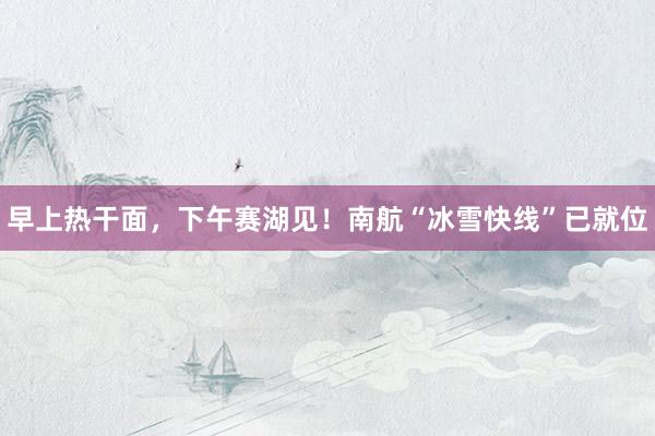 早上熱干面，下午賽湖見！南航“冰雪快線”已就位