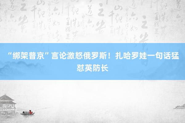 “綁架普京”言論激怒俄羅斯！扎哈羅娃一句話猛懟英防長