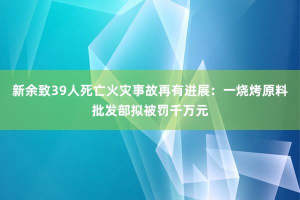 新余致39人死亡火災事故再有進展：一燒烤原料批發(fā)部擬被罰千萬元