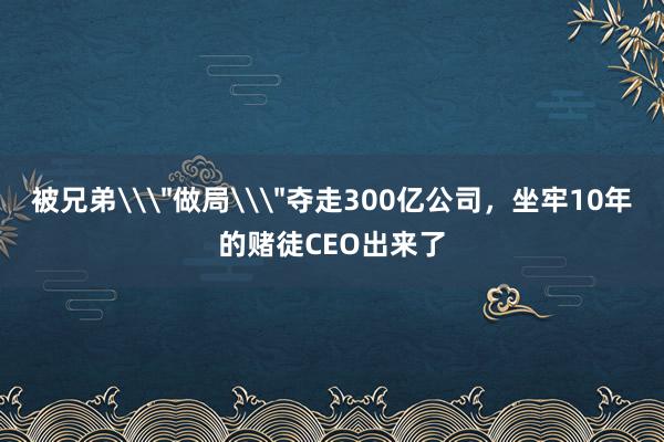 被兄弟\＂做局\＂奪走300億公司，坐牢10年的賭徒CEO出來(lái)了