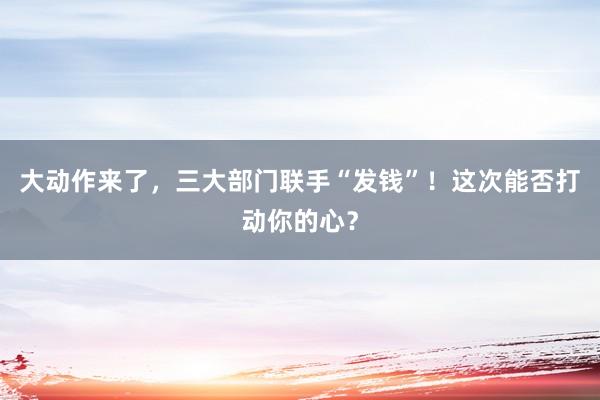 大動(dòng)作來了,三大部門聯(lián)手“發(fā)錢”!這次能否打動(dòng)你的心?