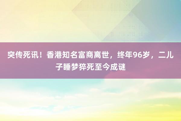 突傳死訊！香港知名富商離世，終年96歲，二兒子睡夢猝死至今成謎