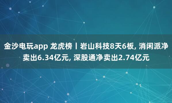 金沙電玩app 龍虎榜丨巖山科技8天6板， 消閑派凈賣出6.34億元， 深股通凈賣出2.74億元