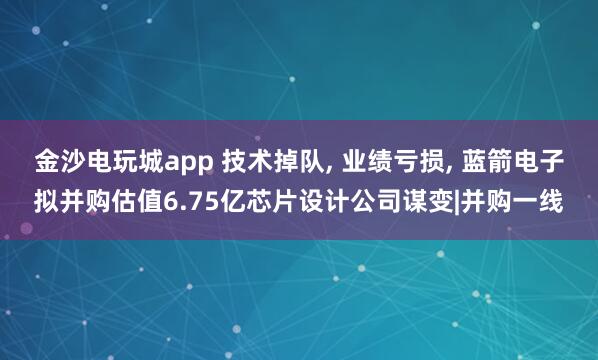 金沙電玩城app 技術掉隊， 業績虧損， 藍箭電子擬并購估值6.75億芯片設計公司謀變|并購一線