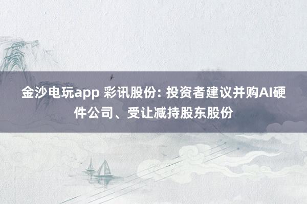 金沙電玩app 彩訊股份: 投資者建議并購AI硬件公司、受讓減持股東股份