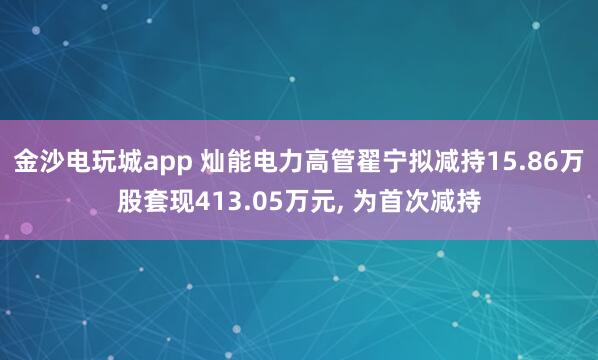 金沙電玩城app 燦能電力高管翟寧擬減持15.86萬股套現413.05萬元， 為首次減持