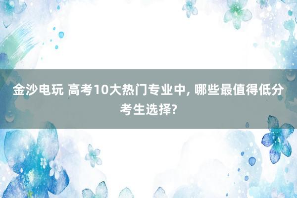 金沙電玩 高考10大熱門專業(yè)中， 哪些最值得低分考生選擇?