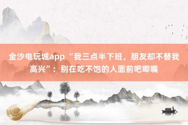 金沙電玩城app “我三點(diǎn)半下班，朋友卻不替我高興”：別在吃不飽的人面前吧唧嘴