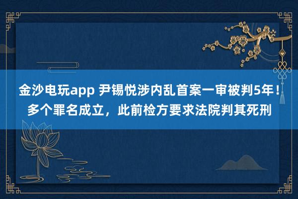 金沙電玩app 尹錫悅涉內亂首案一審被判5年!多個罪名成立,此前檢方要求法院判其死刑