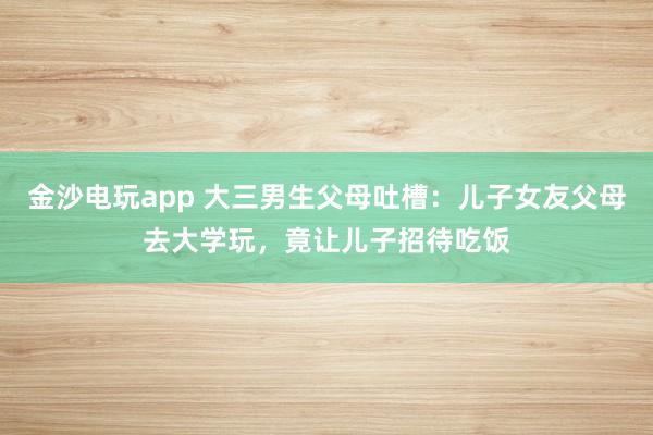 金沙電玩app 大三男生父母吐槽：兒子女友父母去大學(xué)玩，竟讓兒子招待吃飯