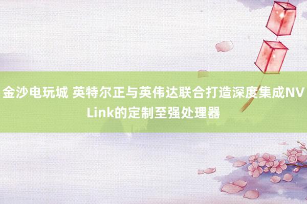 金沙電玩城 英特爾正與英偉達聯(lián)合打造深度集成NVLink的定制至強處理器