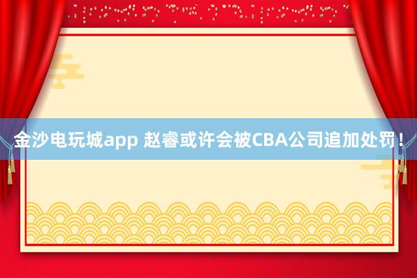 金沙電玩城app 趙睿或許會(huì)被CBA公司追加處罰!