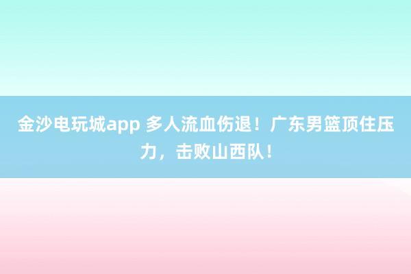 金沙電玩城app 多人流血傷退！廣東男籃頂住壓力，擊敗山西隊！