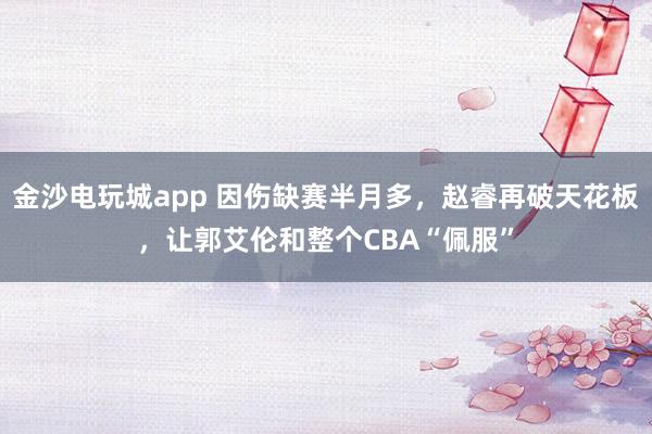 金沙電玩城app 因傷缺賽半月多,趙睿再破天花板,讓郭艾倫和整個(gè)CBA“佩服”