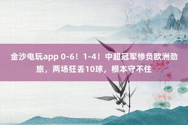 金沙電玩app 0-6!1-4!中超冠軍慘負歐洲勁旅,兩場狂丟10球,根本守不住