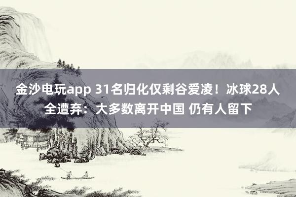 金沙電玩app 31名歸化僅剩谷愛凌!冰球28人全遭棄:大多數離開中國 仍有人留下