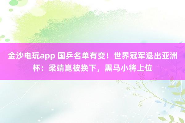 金沙電玩app 國乒名單有變!世界冠軍退出亞洲杯:梁靖崑被換下,黑馬小將上位