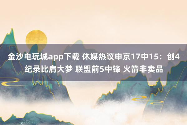 金沙電玩城app下載 休媒熱議申京17中15:創(chuàng)4紀錄比肩大夢 聯(lián)盟前5中鋒 火箭非賣品